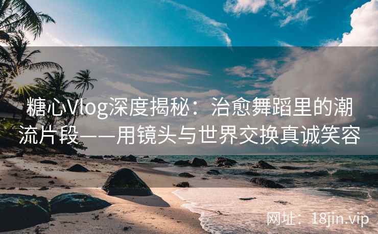 糖心Vlog深度揭秘：治愈舞蹈里的潮流片段——用镜头与世界交换真诚笑容