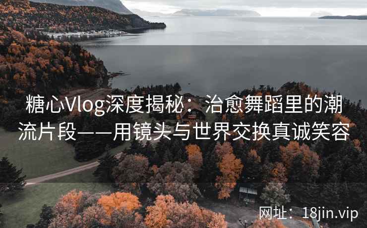 糖心Vlog深度揭秘：治愈舞蹈里的潮流片段——用镜头与世界交换真诚笑容  第2张