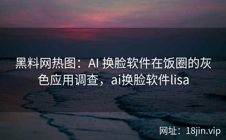 黑料网热图：AI 换脸软件在饭圈的灰色应用调查，ai换脸软件lisa
