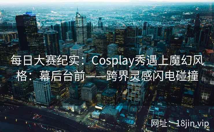 每日大赛纪实：Cosplay秀遇上魔幻风格：幕后台前——跨界灵感闪电碰撞