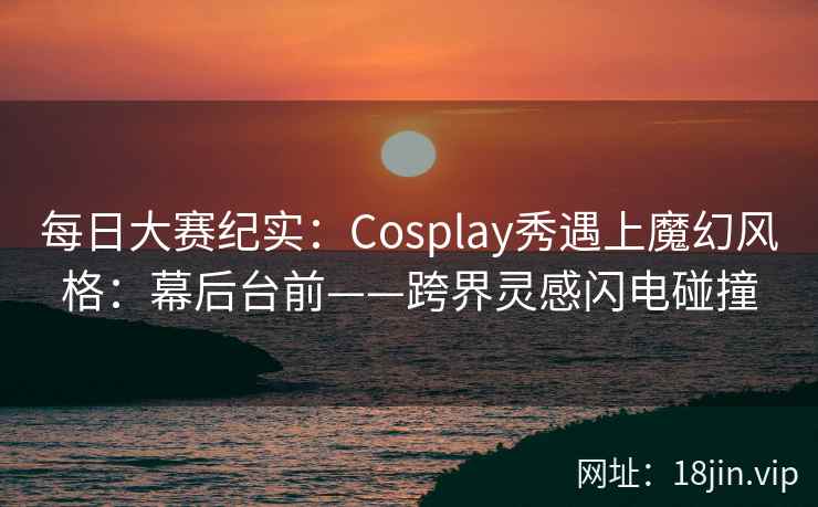 每日大赛纪实：Cosplay秀遇上魔幻风格：幕后台前——跨界灵感闪电碰撞