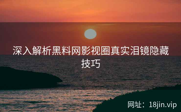 深入解析黑料网影视圈真实泪镜隐藏技巧