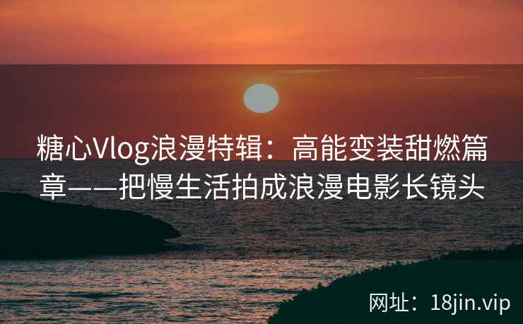 糖心Vlog浪漫特辑：高能变装甜燃篇章——把慢生活拍成浪漫电影长镜头