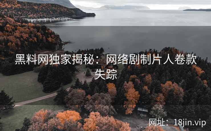 黑料网独家揭秘：网络剧制片人卷款失踪