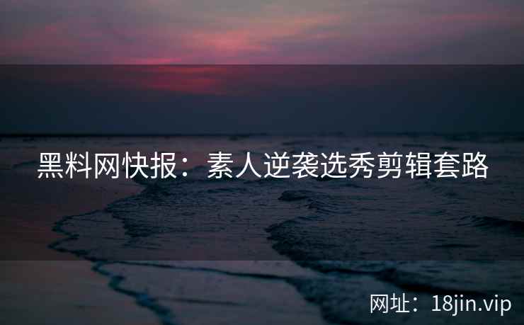 黑料网快报：素人逆袭选秀剪辑套路