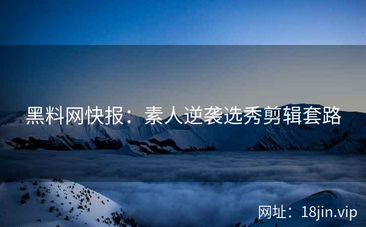 黑料网快报：素人逆袭选秀剪辑套路