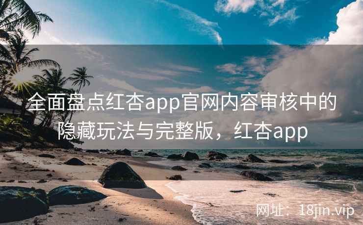 全面盘点红杏app官网内容审核中的隐藏玩法与完整版，红杏app