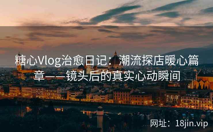 糖心Vlog治愈日记：潮流探店暖心篇章——镜头后的真实心动瞬间