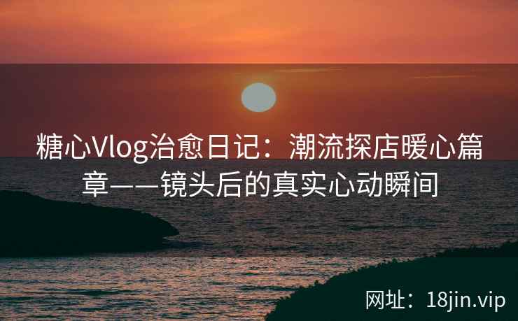 糖心Vlog治愈日记：潮流探店暖心篇章——镜头后的真实心动瞬间  第2张