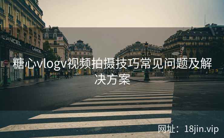 糖心vlogv视频拍摄技巧常见问题及解决方案
