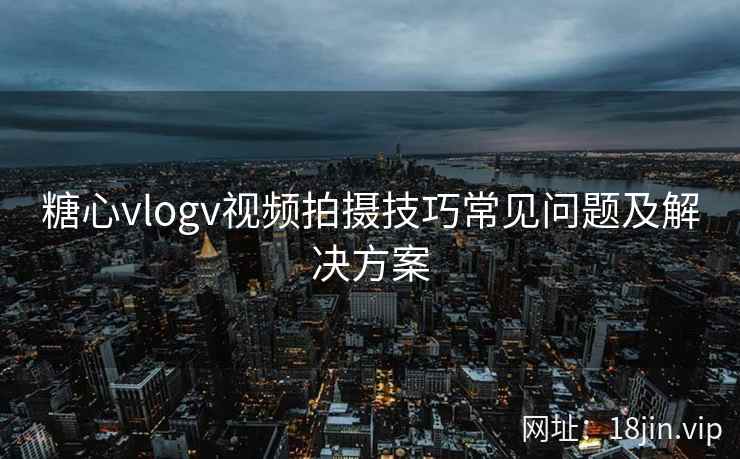 糖心vlogv视频拍摄技巧常见问题及解决方案