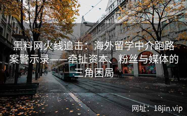 黑料网火线追击：海外留学中介跑路案警示录——牵扯资本、粉丝与媒体的三角困局