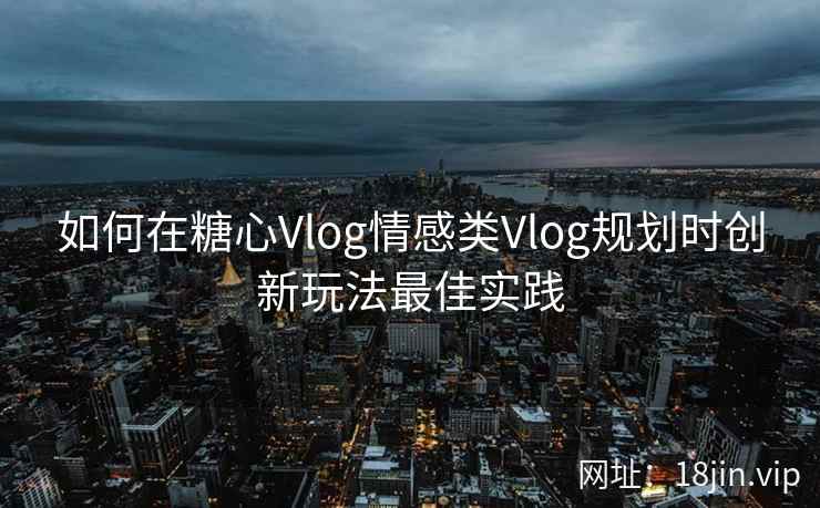 如何在糖心Vlog情感类Vlog规划时创新玩法最佳实践