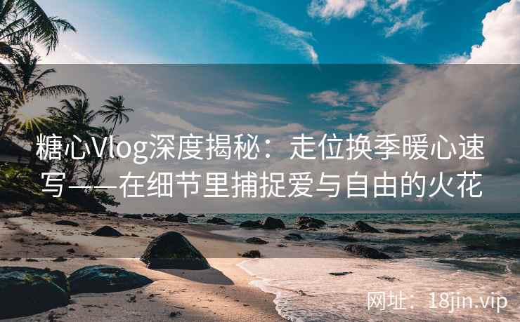 糖心Vlog深度揭秘：走位换季暖心速写——在细节里捕捉爱与自由的火花