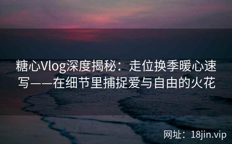 糖心Vlog深度揭秘：走位换季暖心速写——在细节里捕捉爱与自由的火花