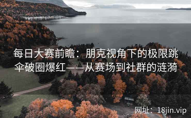 每日大赛前瞻：朋克视角下的极限跳伞破圈爆红——从赛场到社群的涟漪